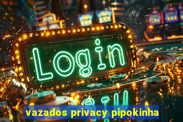 vazados privacy pipokinha